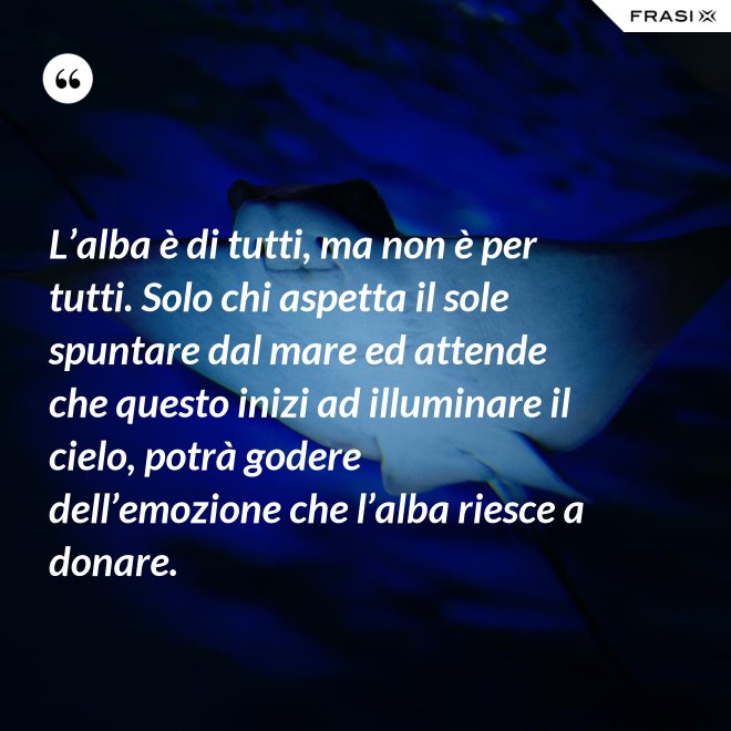 L’alba è di tutti, ma non è per tutti. Solo chi aspetta il sole spuntare dal mare ed attende che questo inizi ad illuminare il cielo, potrà godere dell’emozione che l’alba riesce a donare. - Anonimo