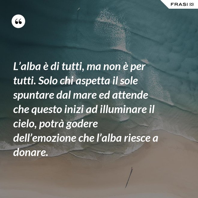 L’alba è di tutti, ma non è per tutti. Solo chi aspetta il sole spuntare dal mare ed attende che questo inizi ad illuminare il cielo, potrà godere dell’emozione che l’alba riesce a donare. - Anonimo