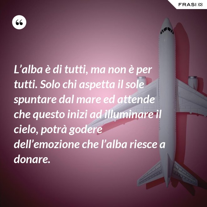 L’alba è di tutti, ma non è per tutti. Solo chi aspetta il sole spuntare dal mare ed attende che questo inizi ad illuminare il cielo, potrà godere dell’emozione che l’alba riesce a donare. - Anonimo