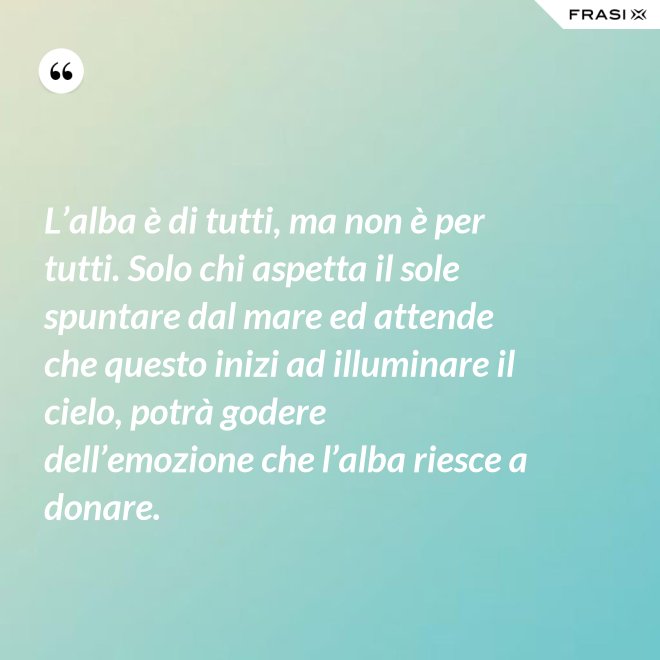 L’alba è di tutti, ma non è per tutti. Solo chi aspetta il sole spuntare dal mare ed attende che questo inizi ad illuminare il cielo, potrà godere dell’emozione che l’alba riesce a donare. - Anonimo