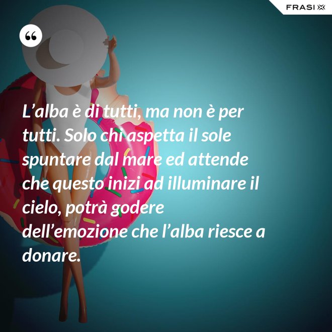 L’alba è di tutti, ma non è per tutti. Solo chi aspetta il sole spuntare dal mare ed attende che questo inizi ad illuminare il cielo, potrà godere dell’emozione che l’alba riesce a donare. - Anonimo