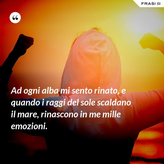 Ad ogni alba mi sento rinato, e quando i raggi del sole scaldano il mare, rinascono in me mille emozioni. - Anonimo
