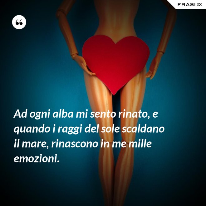 Ad ogni alba mi sento rinato, e quando i raggi del sole scaldano il mare, rinascono in me mille emozioni. - Anonimo