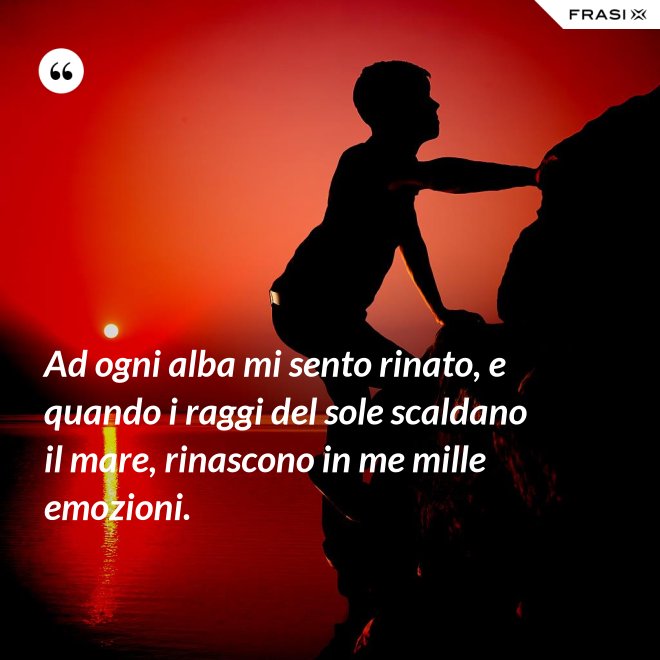 Ad ogni alba mi sento rinato, e quando i raggi del sole scaldano il mare, rinascono in me mille emozioni. - Anonimo