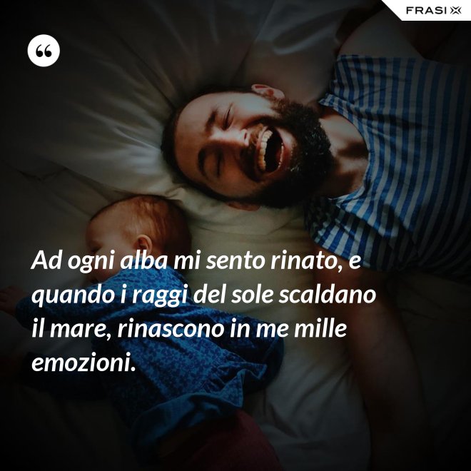 Ad ogni alba mi sento rinato, e quando i raggi del sole scaldano il mare, rinascono in me mille emozioni. - Anonimo