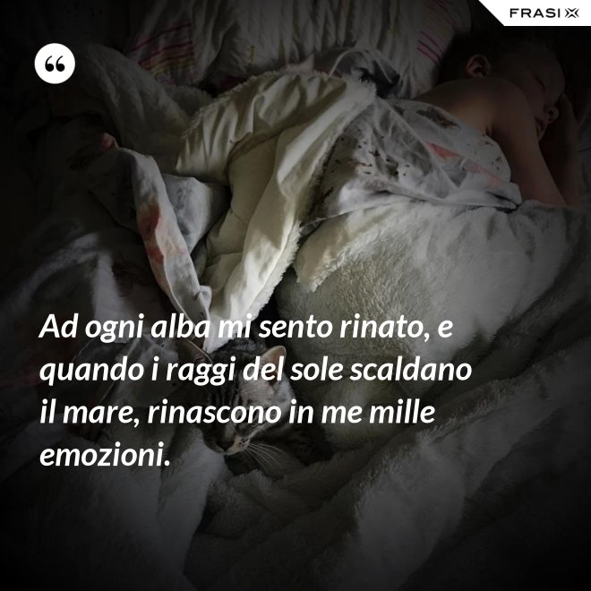 Ad ogni alba mi sento rinato, e quando i raggi del sole scaldano il mare, rinascono in me mille emozioni. - Anonimo
