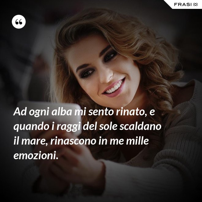 Ad ogni alba mi sento rinato, e quando i raggi del sole scaldano il mare, rinascono in me mille emozioni. - Anonimo