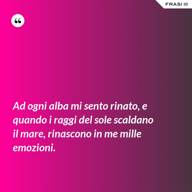 Ad ogni alba mi sento rinato, e quando i raggi del sole scaldano il mare, rinascono in me mille emozioni. - Anonimo