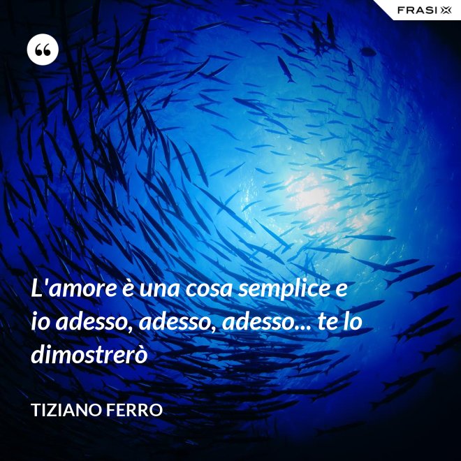 L'amore è una cosa semplice e io adesso, adesso, adesso... te lo dimostrerò - Tiziano Ferro