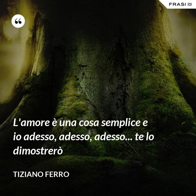 L'amore è una cosa semplice e io adesso, adesso, adesso... te lo dimostrerò - Tiziano Ferro