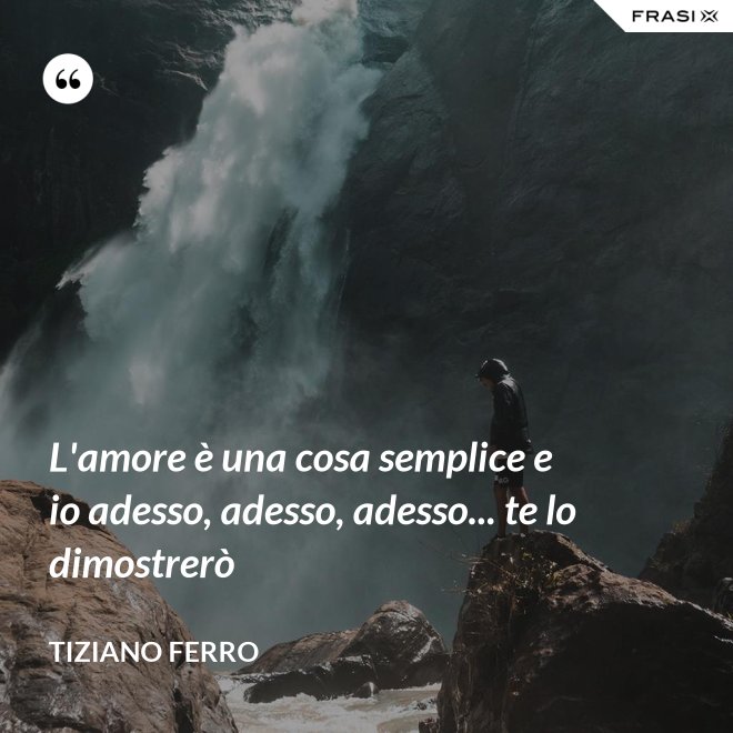 L'amore è una cosa semplice e io adesso, adesso, adesso... te lo dimostrerò - Tiziano Ferro