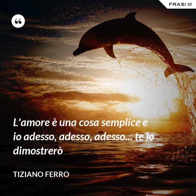 L'amore è una cosa semplice e io adesso, adesso, adesso... te lo dimostrerò - Tiziano Ferro