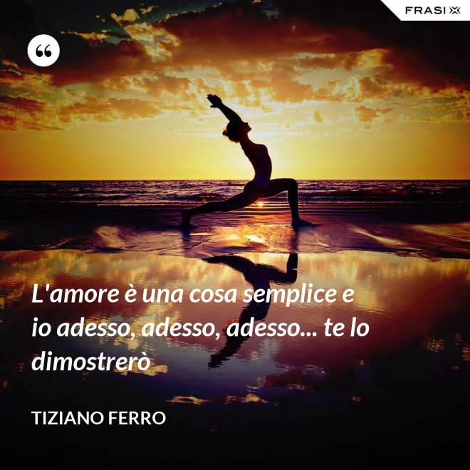 L'amore è una cosa semplice e io adesso, adesso, adesso... te lo dimostrerò - Tiziano Ferro