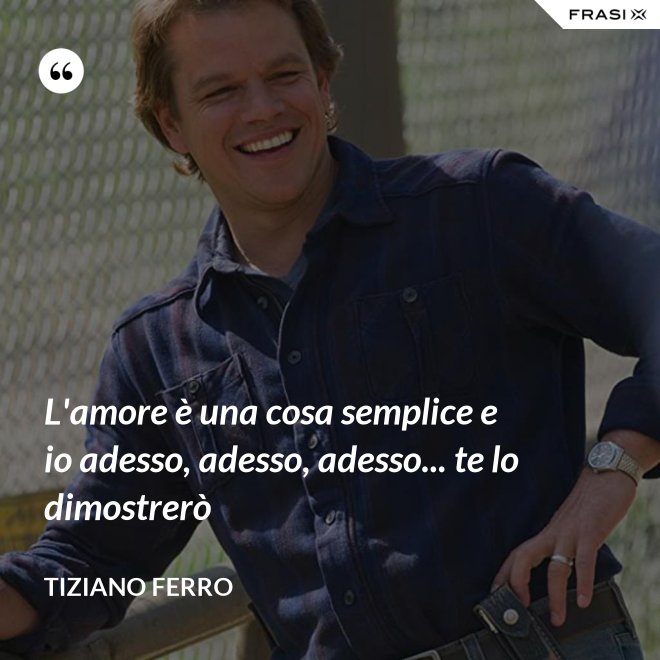 L'amore è una cosa semplice e io adesso, adesso, adesso... te lo dimostrerò - Tiziano Ferro
