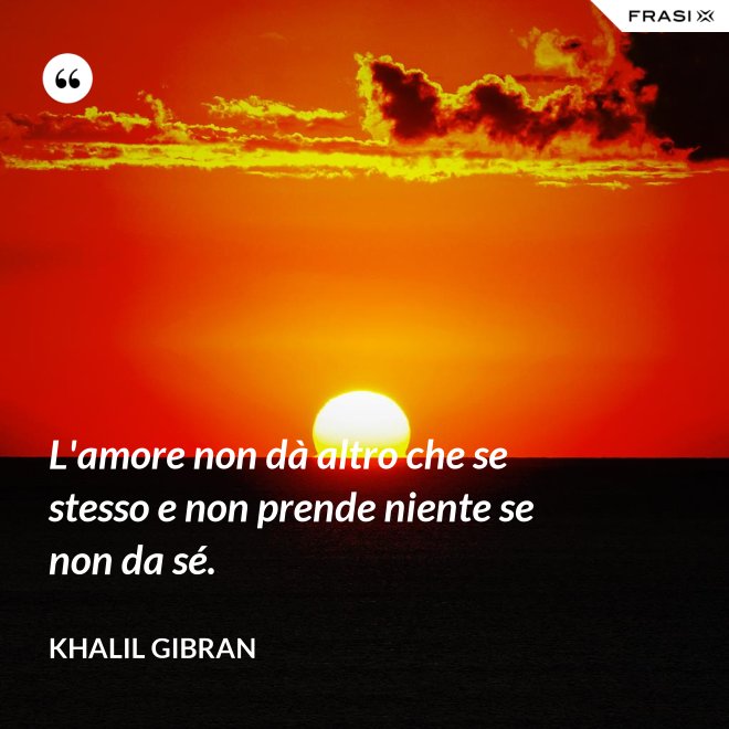 L'amore non dà altro che se stesso e non prende niente se non da sé. - Khalil Gibran