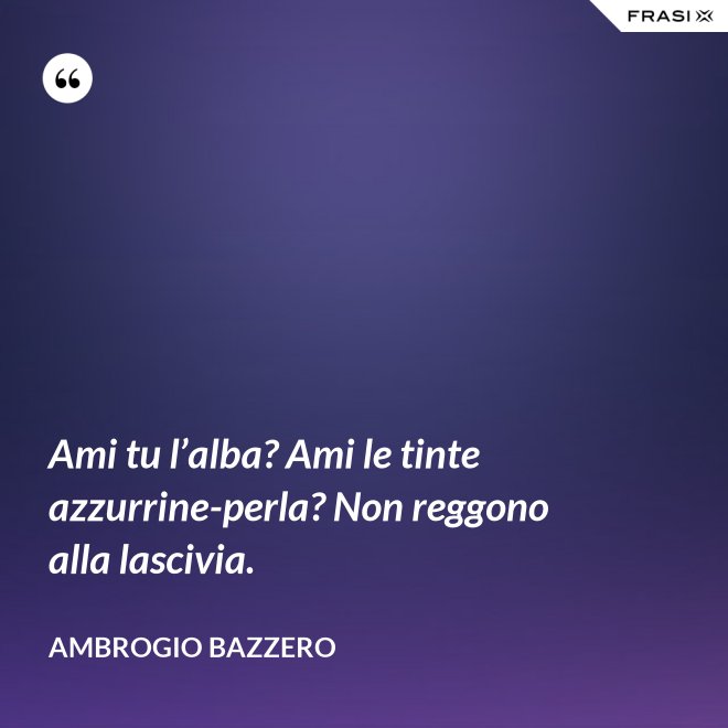 Ami tu l’alba? Ami le tinte azzurrine-perla? Non reggono alla lascivia. - Ambrogio Bazzero
