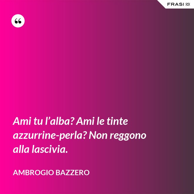 Ami tu l’alba? Ami le tinte azzurrine-perla? Non reggono alla lascivia. - Ambrogio Bazzero