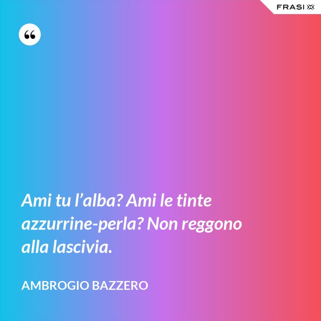 Ami tu l’alba? Ami le tinte azzurrine-perla? Non reggono alla lascivia. - Ambrogio Bazzero