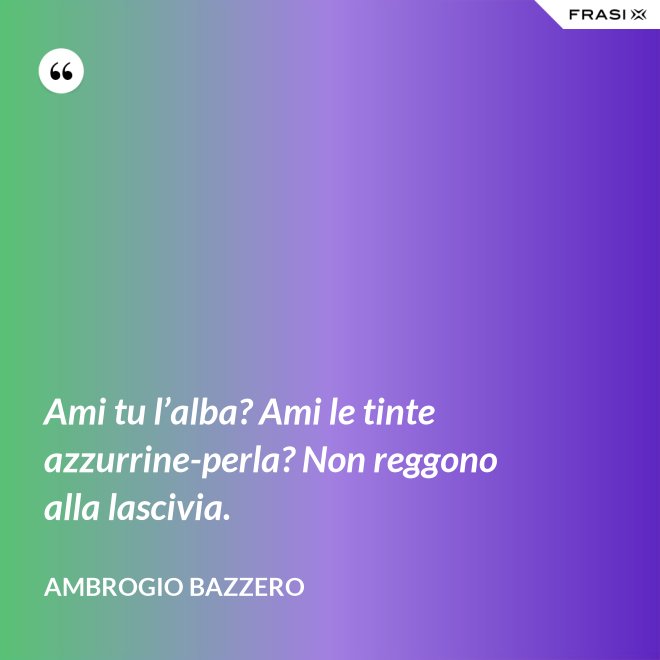Ami tu l’alba? Ami le tinte azzurrine-perla? Non reggono alla lascivia. - Ambrogio Bazzero