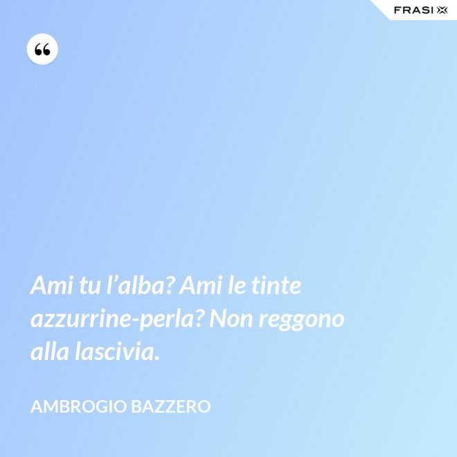 Ami tu l’alba? Ami le tinte azzurrine-perla? Non reggono alla lascivia. - Ambrogio Bazzero