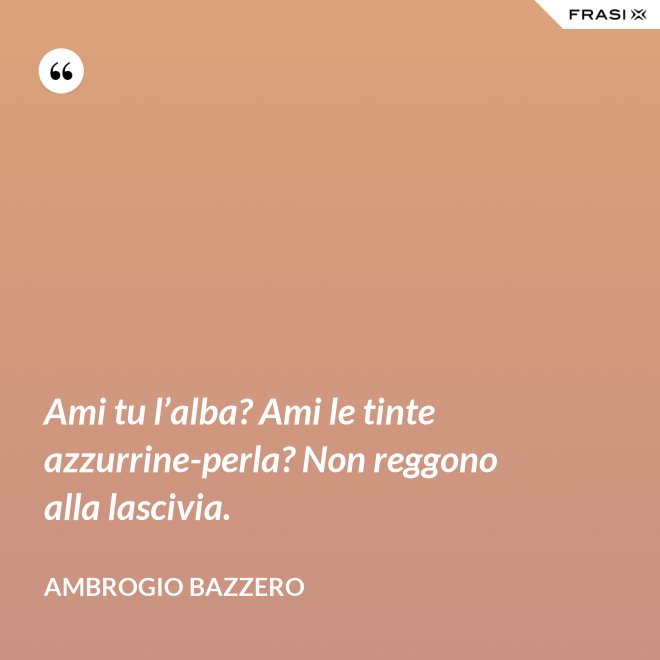 Ami tu l’alba? Ami le tinte azzurrine-perla? Non reggono alla lascivia. - Ambrogio Bazzero