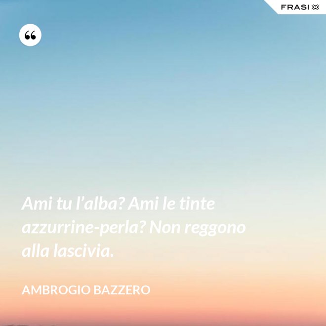Ami tu l’alba? Ami le tinte azzurrine-perla? Non reggono alla lascivia. - Ambrogio Bazzero