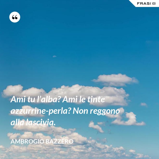 Ami tu l’alba? Ami le tinte azzurrine-perla? Non reggono alla lascivia. - Ambrogio Bazzero