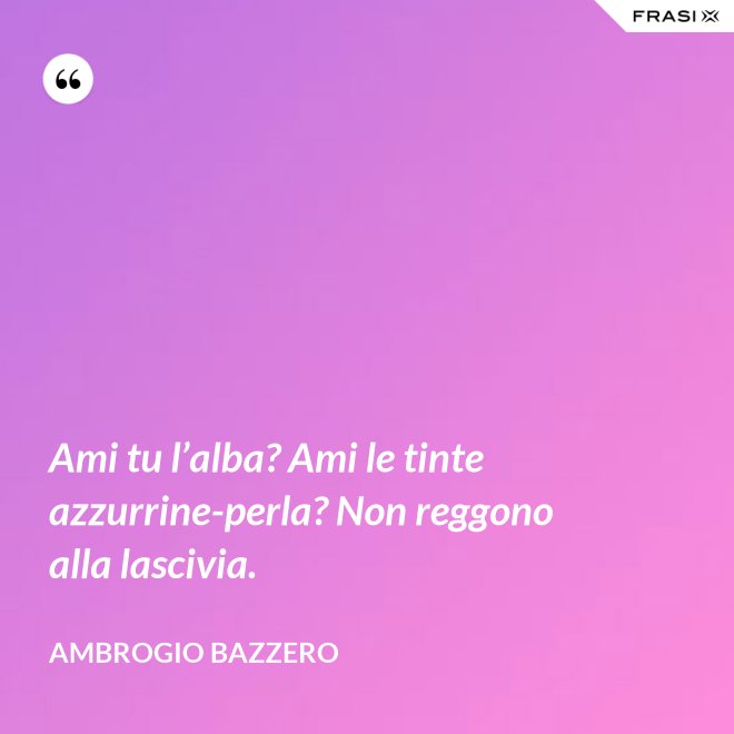 Ami tu l’alba? Ami le tinte azzurrine-perla? Non reggono alla lascivia. - Ambrogio Bazzero