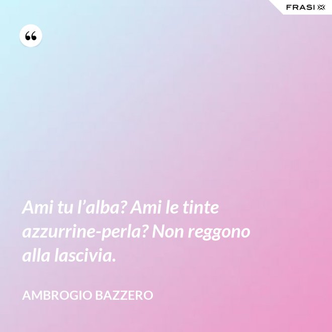 Ami tu l’alba? Ami le tinte azzurrine-perla? Non reggono alla lascivia. - Ambrogio Bazzero