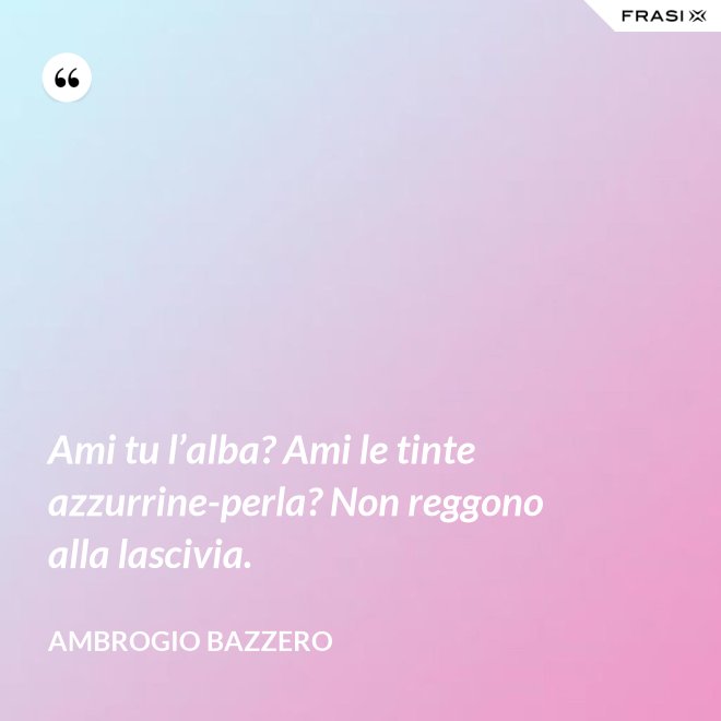 Ami tu l’alba? Ami le tinte azzurrine-perla? Non reggono alla lascivia. - Ambrogio Bazzero