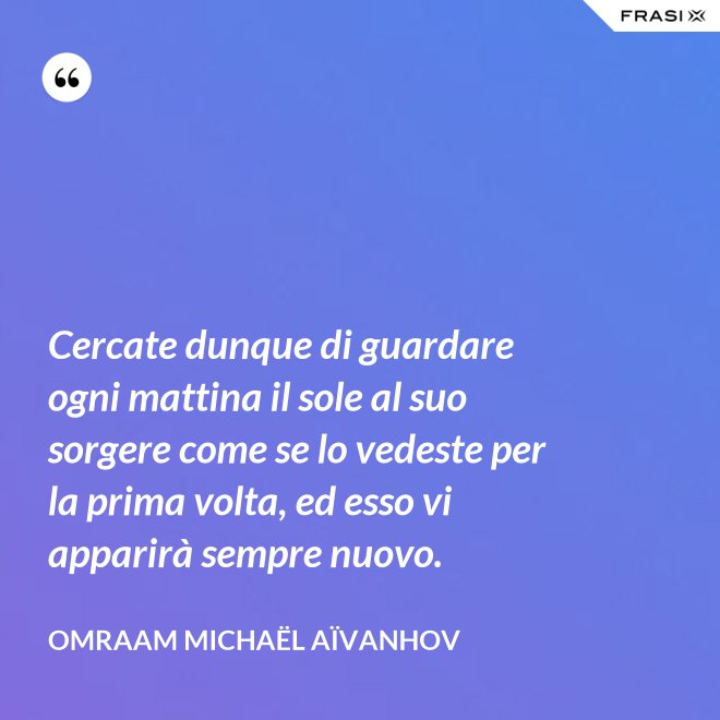 Cercate dunque di guardare ogni mattina il sole al suo sorgere come se lo vedeste per la prima volta, ed esso vi apparirà sempre nuovo. - Omraam Michaël Aïvanhov
