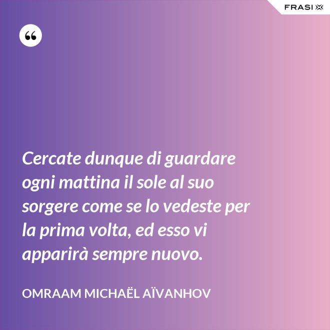Cercate dunque di guardare ogni mattina il sole al suo sorgere come se lo vedeste per la prima volta, ed esso vi apparirà sempre nuovo. - Omraam Michaël Aïvanhov