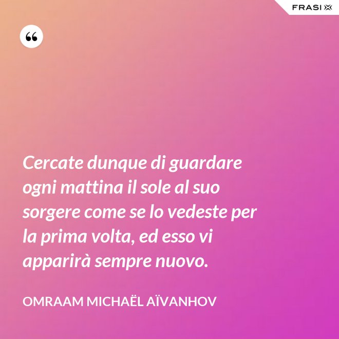 Cercate dunque di guardare ogni mattina il sole al suo sorgere come se lo vedeste per la prima volta, ed esso vi apparirà sempre nuovo. - Omraam Michaël Aïvanhov