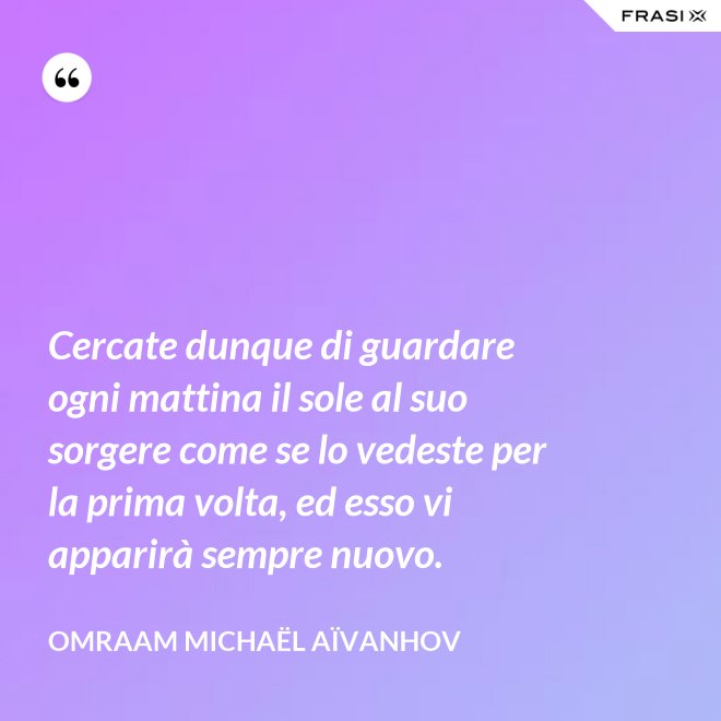 Cercate dunque di guardare ogni mattina il sole al suo sorgere come se lo vedeste per la prima volta, ed esso vi apparirà sempre nuovo. - Omraam Michaël Aïvanhov