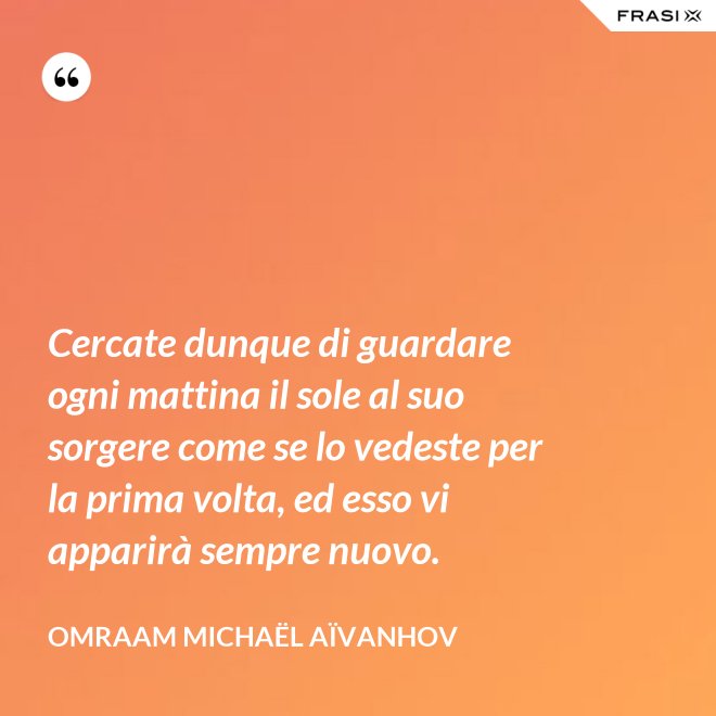 Cercate dunque di guardare ogni mattina il sole al suo sorgere come se lo vedeste per la prima volta, ed esso vi apparirà sempre nuovo. - Omraam Michaël Aïvanhov