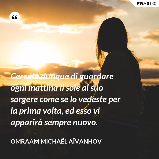 Cercate dunque di guardare ogni mattina il sole al suo sorgere come se lo vedeste per la prima volta, ed esso vi apparirà sempre nuovo. - Omraam Michaël Aïvanhov