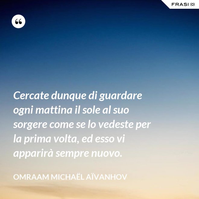 Cercate dunque di guardare ogni mattina il sole al suo sorgere come se lo vedeste per la prima volta, ed esso vi apparirà sempre nuovo. - Omraam Michaël Aïvanhov