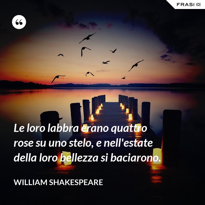 Le loro labbra erano quattro rose su uno stelo, e nell'estate della loro bellezza si baciarono. - William Shakespeare