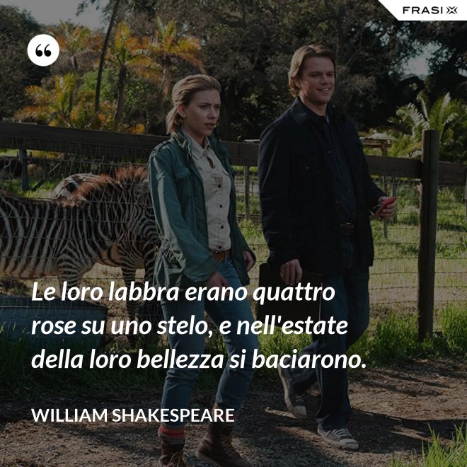Le loro labbra erano quattro rose su uno stelo, e nell'estate della loro bellezza si baciarono. - William Shakespeare