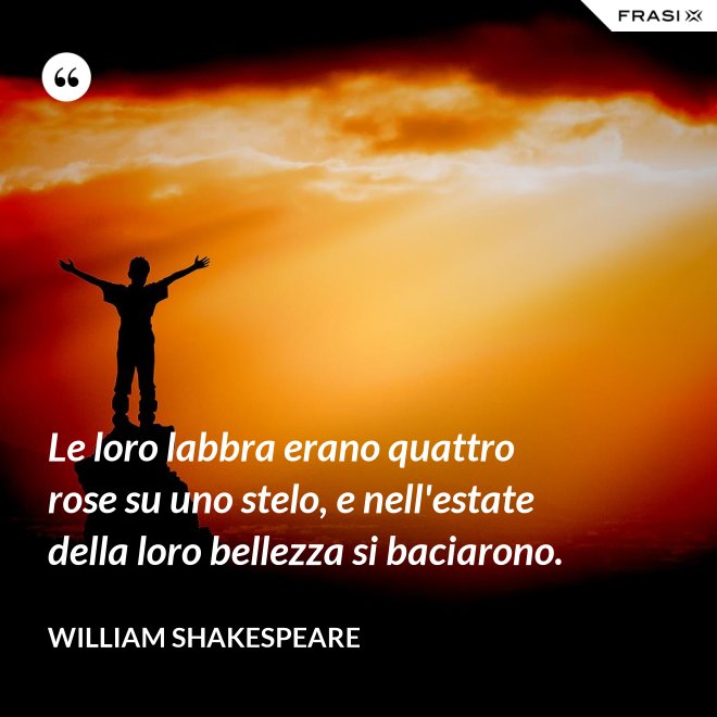 Le loro labbra erano quattro rose su uno stelo, e nell'estate della loro bellezza si baciarono. - William Shakespeare