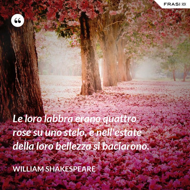 Le loro labbra erano quattro rose su uno stelo, e nell'estate della loro bellezza si baciarono. - William Shakespeare