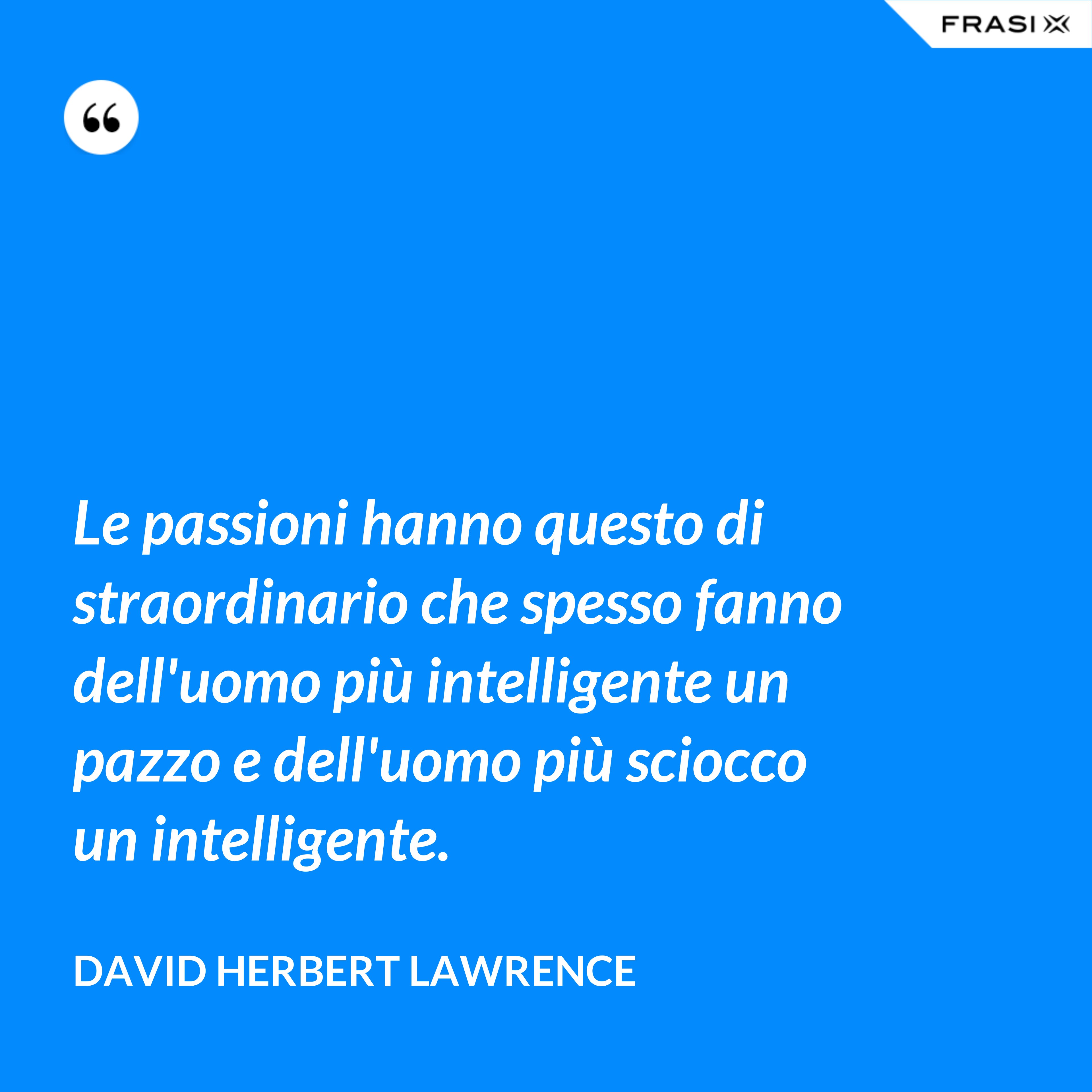 Le passioni hanno questo di straordinario che spesso fanno dell'uomo più intelligente un pazzo e dell'uomo più sciocco un intelligente. - David Herbert Lawrence