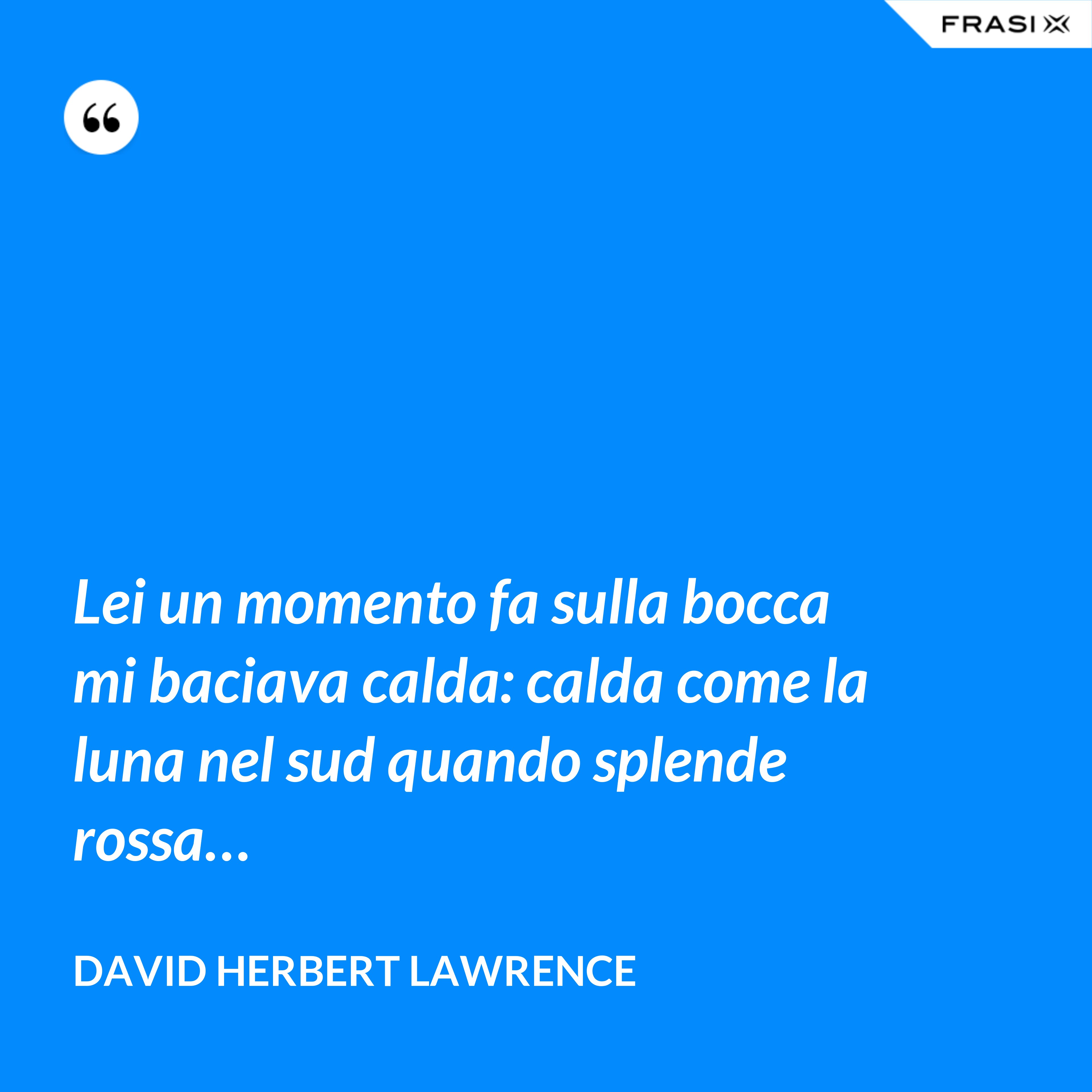 Lei un momento fa sulla bocca mi baciava calda: calda come la luna nel sud quando splende rossa… - David Herbert Lawrence