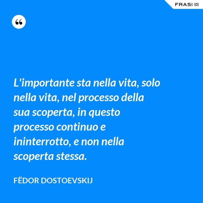 L'importante sta nella vita, solo nella vita, nel processo della sua scoperta, in questo processo continuo e ininterrotto, e non nella scoperta stessa. - Fëdor Dostoevskij