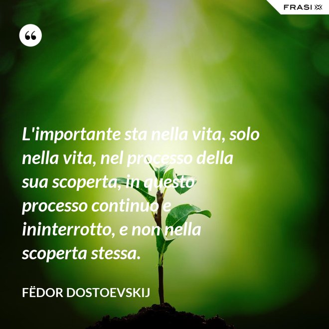 L'importante sta nella vita, solo nella vita, nel processo della sua scoperta, in questo processo continuo e ininterrotto, e non nella scoperta stessa. - Fëdor Dostoevskij