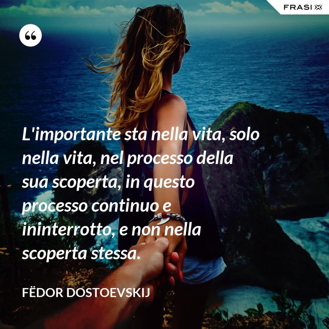 L'importante sta nella vita, solo nella vita, nel processo della sua scoperta, in questo processo continuo e ininterrotto, e non nella scoperta stessa. - Fëdor Dostoevskij