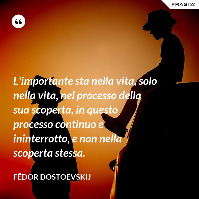 L'importante sta nella vita, solo nella vita, nel processo della sua scoperta, in questo processo continuo e ininterrotto, e non nella scoperta stessa. - Fëdor Dostoevskij