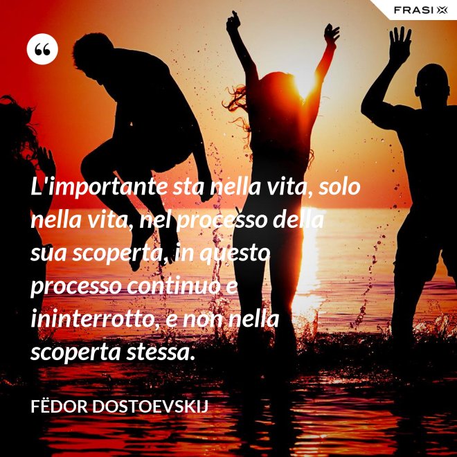 L'importante sta nella vita, solo nella vita, nel processo della sua scoperta, in questo processo continuo e ininterrotto, e non nella scoperta stessa. - Fëdor Dostoevskij