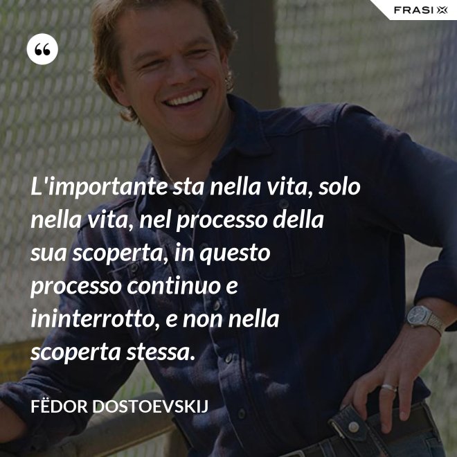 L'importante sta nella vita, solo nella vita, nel processo della sua scoperta, in questo processo continuo e ininterrotto, e non nella scoperta stessa. - Fëdor Dostoevskij