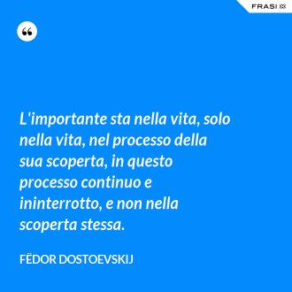 L'importante sta nella vita, solo nella vita, nel processo della sua scoperta, in questo processo continuo e ininterrotto, e non nella scoperta stessa. - Fëdor Dostoevskij